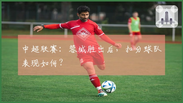 中超联赛:蓉城胜出后,扣分球队表现如何?