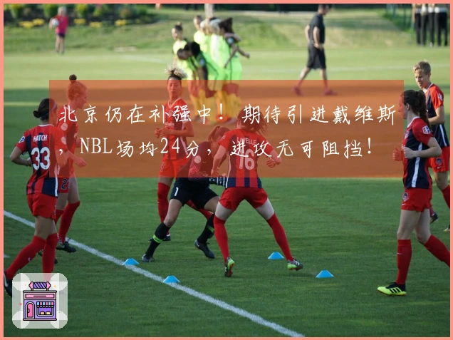 北京仍在补强中！期待引进戴维斯，NBL场均24分，进攻无可阻挡！