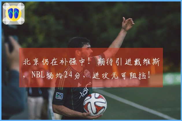 北京仍在补强中！期待引进戴维斯，NBL场均24分，进攻无可阻挡！