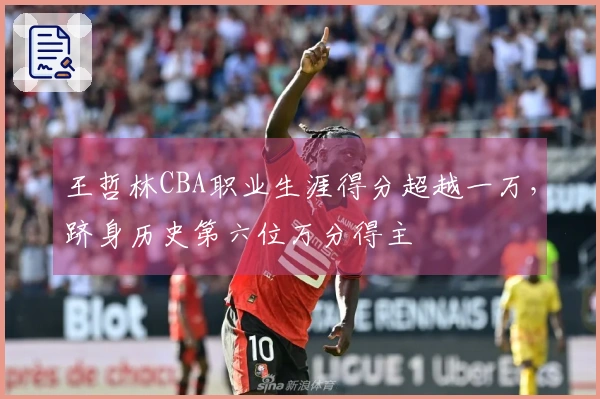 王哲林CBA职业生涯得分超越一万，跻身历史第六位万分得主