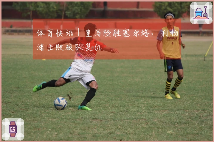 体育快讯｜皇马险胜塞尔塔，利物浦击败狼队复仇