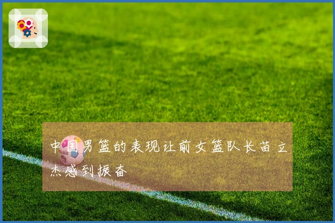 中国男篮的表现让前女篮队长苗立杰感到振奋