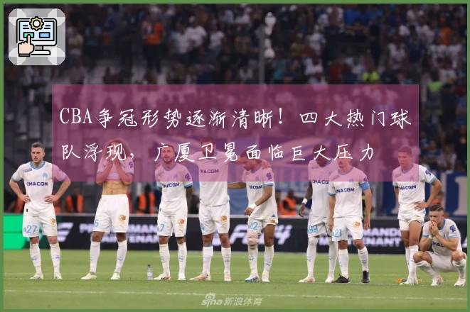 CBA争冠形势逐渐清晰！四大热门球队浮现，广厦卫冕面临巨大压力