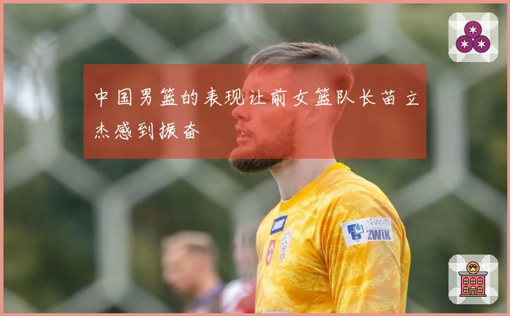 中国男篮的表现让前女篮队长苗立杰感到振奋