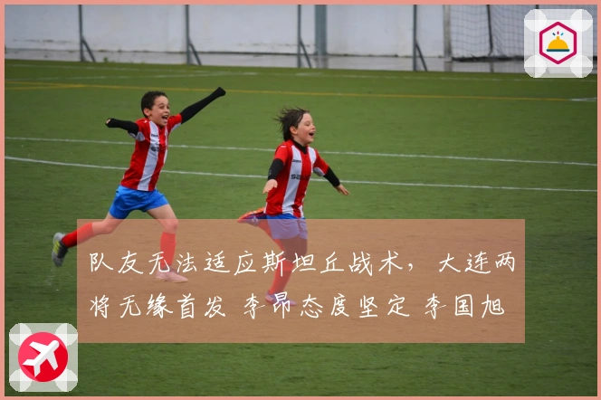 队友无法适应斯坦丘战术，大连两将无缘首发 李昂态度坚定 李国旭显退意