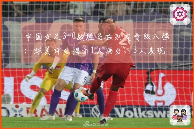 中国女足3-0战胜乌兹别克晋级八强：球员评分揭示1人满分，3人表现失常