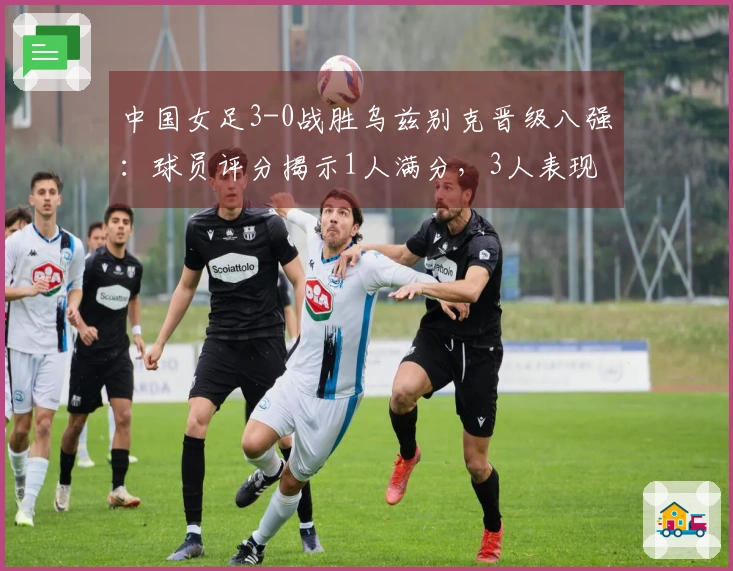 中国女足3-0战胜乌兹别克晋级八强：球员评分揭示1人满分，3人表现失常