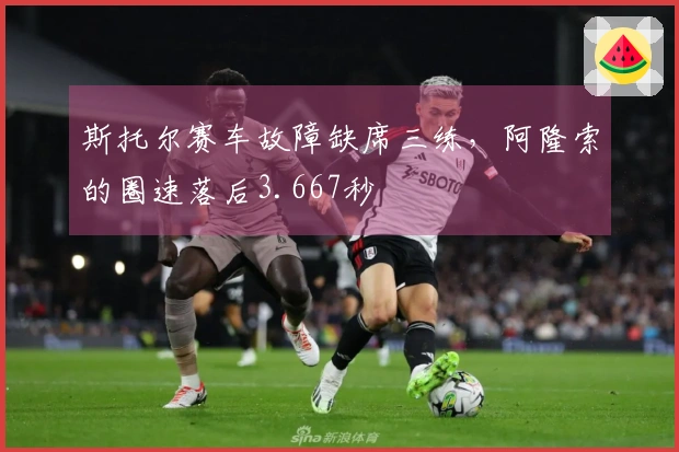 斯托尔赛车故障缺席三练，阿隆索的圈速落后3.667秒