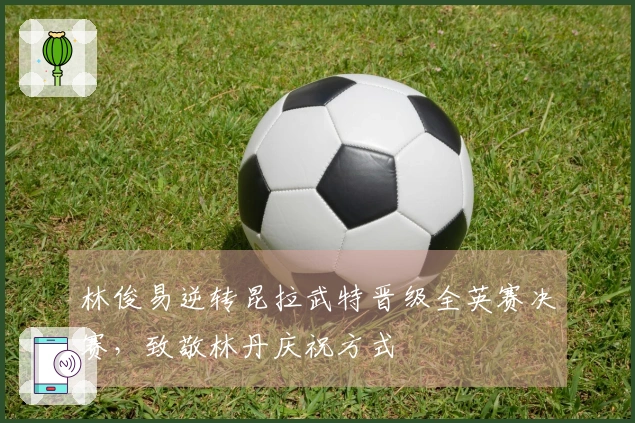 林俊易逆转昆拉武特晋级全英赛决赛，致敬林丹庆祝方式