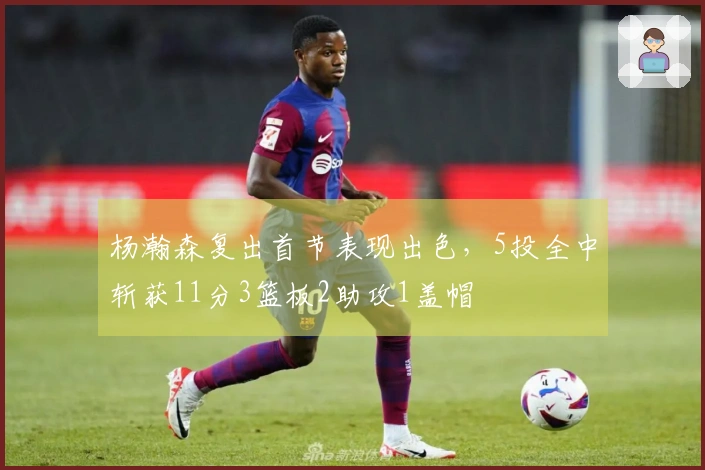 杨瀚森复出首节表现出色，5投全中斩获11分3篮板2助攻1盖帽