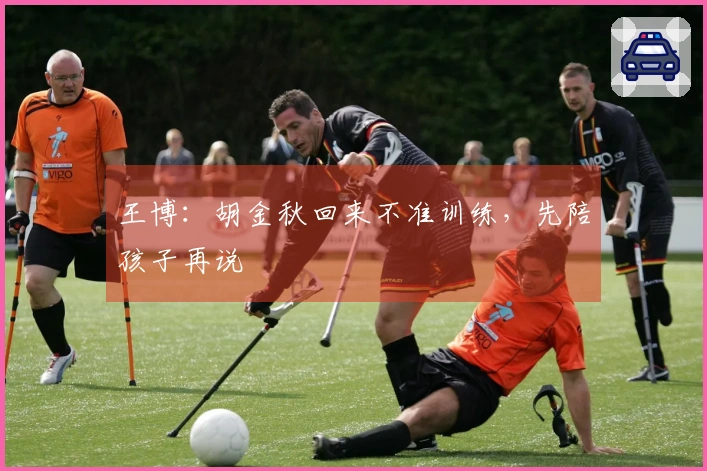王博：胡金秋回来不准训练，先陪孩子再说
