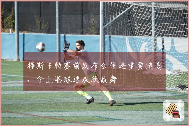 穆斯卡特赛前发布会传递重要消息，令上港球迷欢欣鼓舞