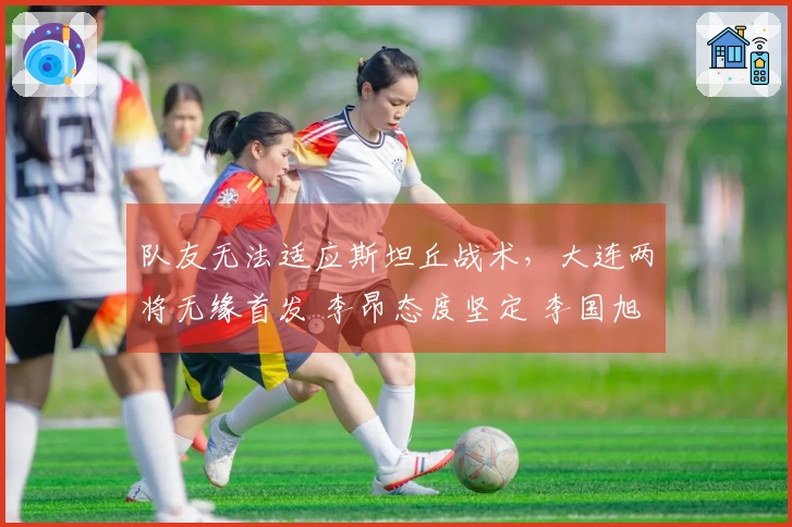 队友无法适应斯坦丘战术，大连两将无缘首发 李昂态度坚定 李国旭显退意