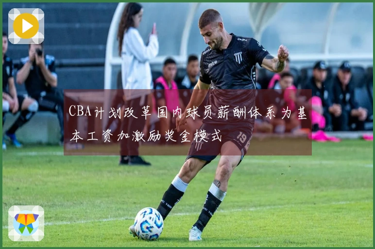 CBA计划改革国内球员薪酬体系为基本工资加激励奖金模式