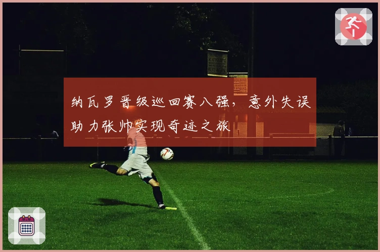 纳瓦罗晋级巡回赛八强，意外失误助力张帅实现奇迹之旅